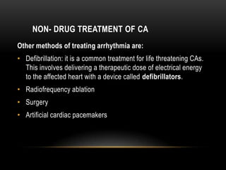 NON- DRUG TREATMENT OF CA
Other methods of treating arrhythmia are:

• Defibrillation: it is a common treatment for life threatening CAs.
This involves delivering a therapeutic dose of electrical energy
to the affected heart with a device called defibrillators.
• Radiofrequency ablation
• Surgery
• Artificial cardiac pacemakers

 