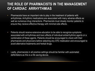 THE ROLE OF PHARMACISTS IN THE MANAGEMENT
OF CARDIAC ARRHYTHMIAS
•

Pharmacists have an important role to play in the treatment of patients with
arrhythmias. Arrhythmic medications are associated with many adverse effects as
well as numerous drug interactions. Pharmacists must closely monitor patients to
ensure they recieve effective therapy with minimal side effects.

•

Patients should receive extensive education to be able to recognize symptoms
associated with arrhythmias and toxic effects of individual antiarrhythmic agents or a
combination of these agents. Patients should be encouraged to check with their
pharmacists and physicians before selecting any OTC medication and encouraged to
avoid alternative treatments and herbal drugs.

•

Lastly, pharmacists in all practice settings should be familiar with automated
defibrillators as this is a life saving device.

 