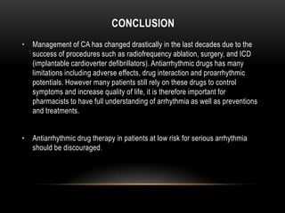 CONCLUSION
• Management of CA has changed drastically in the last decades due to the
success of procedures such as radiofrequency ablation, surgery, and ICD
(implantable cardioverter defibrillators). Antiarrhythmic drugs has many
limitations including adverse effects, drug interaction and proarrhythmic
potentials. However many patients still rely on these drugs to control
symptoms and increase quality of life, it is therefore important for
pharmacists to have full understanding of arrhythmia as well as preventions
and treatments.
• Antiarrhythmic drug therapy in patients at low risk for serious arrhythmia
should be discouraged .

 