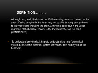 DEFINITION……….
• Although many arrhythmias are not life threatening, some can cause cardiac
arrest. During arrhythmia, the heart may not be able to pump enough blood
to the vital organs including the brain. Arrhythmia can occur in the upper
chambers of the heart (ATRIA) or in the lower chambers of the heart
(VENTRICLES).

•

To understand arrhythmia, it helps to understand the heart's electrical
system because this electrical system controls the rate and rhythm of the
heartbeat.

 
