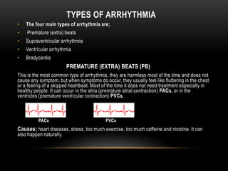 TYPES OF ARRHYTHMIA
•

The four main types of arrhythmia are;

•

Premature (extra) beats

•

Supraventricular arrhythmia

•

Ventricular arrhythmia

•

Bradycardia

PREMATURE (EXTRA) BEATS (PB)
This is the most common type of arrhythmia, they are harmless most of the time and does not
cause any symptom, but when symptoms do occur, they usually feel like fluttering in the chest
or a feeling of a skipped heartbeat. Most of the time it does not need treatment especially in
healthy people. It can occur in the atria (premature atrial contraction) PACs, or in the
ventricles (premature ventricular contraction) PVCs.

PACs

PVCs

Causes; heart diseases, stress, too much exercise, too much caffeine and nicotine. It can
also happen naturally.

 