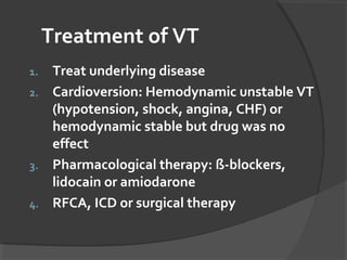 Treatment of VT
1. Treat underlying disease
2. Cardioversion: Hemodynamic unstable VT
(hypotension, shock, angina, CHF) or
hemodynamic stable but drug was no
effect
3. Pharmacological therapy: ß-blockers,
lidocain or amiodarone
4. RFCA, ICD or surgical therapy
 