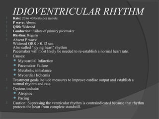 IDIOVENTRICULAR RHYTHM Rate: 20 to 40 beats per minute
 P wave: Absent
 QRS: Widened
 Conduction: Failure of primary pacemaker
 Rhythm: Regular
 Absent P wave
Widened QRS > 0.12 sec.
Also called " dying heart" rhythm
Pacemaker will most likely be needed to re-establish a normal heart rate.
 Causes:
 Myocardial Infarction
 Pacemaker Failure
 Metabolic imbalance
 Myoardial Ischemia
 Treatment goals include measures to improve cardiac output and establish a
normal rhythm and rate.
 Options include:
 Atropine
 Pacing
 Caution: Supressing the ventricular rhythm is contraindicated because that rhythm
protects the heart from complete standstill.
 