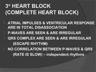 3° HEART BLOCK
(COMPLETE HEART BLOCK)
 ATRIAL IMPULSES & VENTRICULAR RESPONSE
ARE IN TOTAL DISASSOCIATION
 P-WAVES ARE SEEN & ARE IRREGULAR
 QRS COMPLEX ARE SEEN & ARE IRREGULAR
(ESCAPE RHYTHM)
 NO CORRELATION BETWEEN P-WAVES & QRS
(RATE IS SLOW) – independent rhythms
 