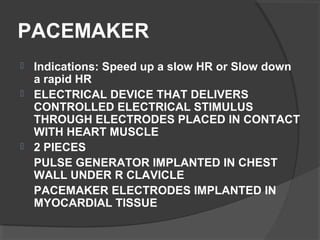 PACEMAKER
 Indications: Speed up a slow HR or Slow down
a rapid HR
 ELECTRICAL DEVICE THAT DELIVERS
CONTROLLED ELECTRICAL STIMULUS
THROUGH ELECTRODES PLACED IN CONTACT
WITH HEART MUSCLE
 2 PIECES
PULSE GENERATOR IMPLANTED IN CHEST
WALL UNDER R CLAVICLE
PACEMAKER ELECTRODES IMPLANTED IN
MYOCARDIAL TISSUE
 