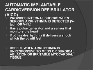 AUTOMATIC IMPLANTABLE
CARDIOVERSION DEFIBRILLATOR
(AICD)
 PROVIDES INTERNAL SHOCKS WHEN
SERIOUS ARRHYTHMIA IS DETECTED (V-
tach OR V-fib)
 Has a pulse generator and a sensor that
monitors the heart
 If pt has dysrhythmia it delivers a shock
which the pt will feel
 USEFUL WHEN ARRHYTHMIA IS
UNRESPONSIVE TO MEDS OR SURGICAL
ABLATION OR IRRITABLE MYOCARDIAL
TISSUE
 