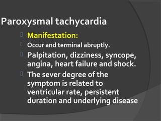 Paroxysmal tachycardia
 Manifestation:
 Occur and terminal abruptly.
 Palpitation, dizziness, syncope,
angina, heart failure and shock.
 The sever degree of the
symptom is related to
ventricular rate, persistent
duration and underlying disease
 