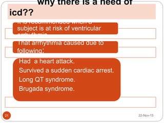why there is a need of
icd??
22-Nov-1521
It is recommended when a
subject is at risk of ventricular
arrhythmia.
That arrhythmia caused due to
following:
Had a heart attack.
Survived a sudden cardiac arrest.
Long QT syndrome.
Brugada syndrome.
 
