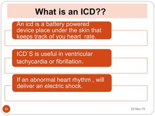 What is an ICD??
22-Nov-1522
An icd is a battery powered
device place under the skin that
keeps track of you heart rate.
ICD`S is useful in ventricular
tachycardia or fibrillation.
If an abnormal heart rhythm , will
deliver an electric shock.
 