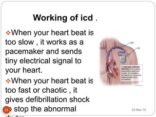 Working of icd .
When your heart beat is
too slow , it works as a
pacemaker and sends
tiny electrical signal to
your heart.
When your heart beat is
too fast or chaotic , it
gives defibrillation shock
to stop the abnormal 22-Nov-1523
 