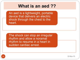 What is an aed ??
22-Nov-1524
An aed is a lightweight, portable
device that delivers an electric
shock through the chest to the
heart.
The shock can stop an irregular
rhythm and allow a noramal
rhythm to resume in a heart in
sudden cardiac arrest.
 