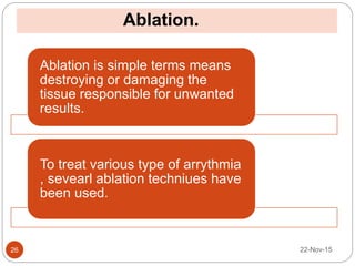Ablation.
22-Nov-1526
Ablation is simple terms means
destroying or damaging the
tissue responsible for unwanted
results.
To treat various type of arrythmia
, sevearl ablation techniues have
been used.
 
