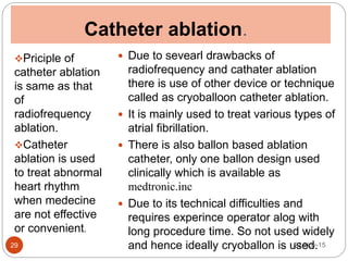 Catheter ablation.
Priciple of
catheter ablation
is same as that
of
radiofrequency
ablation.
Catheter
ablation is used
to treat abnormal
heart rhythm
when medecine
are not effective
or convenient.
22-Nov-1529
 Due to sevearl drawbacks of
radiofrequency and cathater ablation
there is use of other device or technique
called as cryoballoon catheter ablation.
 It is mainly used to treat various types of
atrial fibrillation.
 There is also ballon based ablation
catheter, only one ballon design used
clinically which is available as
medtronic.inc
 Due to its technical difficulties and
requires experince operator alog with
long procedure time. So not used widely
and hence ideally cryoballon is used.
 