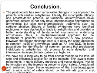 Conclusion.
22-Nov-1550
 The past decade has seen remarkable changes in our approach to
patients with cardiac arrhythmias. Clearly, the incomplete efficacy
and proarrhythmic potential of traditional antiarrhythmics have
generated interest in not only novel pharmacologic approaches to
arrhythmias but also non-pharmacologic treatments such as
catheter ablation. Studies of familial syndromes have identified
molecules whose dysfunction leads to arrhythmias and provided a
better understanding of fundamental mechanisms underlying
arrhythmias. Thus, a mechanism-based approach for the
treatment of patients with these syndromes is now possible.
However, the bigger challenge now is to apply the same approach
to common types of arrhythmias such as AF and SCD. In large
populations the identification of common variants that predispose
individuals to arrhythmias hold promise for early detection and
intervention in asymptomatic patients at high risk.
 We have still a long way to go from animal models to the level of
safe and efficacious application at the bedside. This awaits more
refinements in gene delivery methods and vector designs. Not to
be forgotten are the increasing concerns about safety. A regulated
and sustained target tissue expression of the transduced gene
with a wide index of safety should be the ultimate goal of any
 