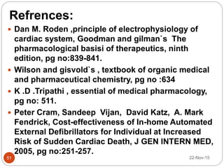 Refrences:
22-Nov-1551
 Dan M. Roden ,principle of electrophysiology of
cardiac system, Goodman and gilman`s The
pharmacological basisi of therapeutics, ninth
edition, pg no:839-841.
 Wilson and gisvold`s , textbook of organic medical
and pharmaceutical chemistry, pg no :634
 K .D .Tripathi , essential of medical pharmacology,
pg no: 511.
 Peter Cram, Sandeep Vijan, David Katz, A. Mark
Fendrick, Cost-effectiveness of In-home Automated
External Defibrillators for Individual at Increased
Risk of Sudden Cardiac Death, J GEN INTERN MED,
2005, pg no:251-257.
 