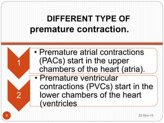 DIFFERENT TYPE OF
premature contraction.
22-Nov-159
1
• Premature atrial contractions
(PACs) start in the upper
chambers of the heart (atria).
2
• Premature ventricular
contractions (PVCs) start in the
lower chambers of the heart
(ventricles
 