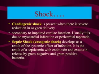 Shock….
• Cardiogenic shock is present when there is severe
reduction in oxygen delivery
• secondary to impaired cardiac function. Usually it is
due to myocardial infarction or pericardial tapenade.
• Septic Shock (vasogenic shock) develops as a
result of the systemic effect of infection. It is the
result of a septicemia with endotoxin and exotoxin
release by gram-negative and gram-positive
bacteria.
 