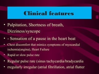 Clinical features
• Palpitation, Shortness of breath,
Dizziness/syncope
• - Sensation of a pause in the heart beat
• Chest discomfort that mimics symptoms of myocardial
ischemia(angina), Heart Failure
• Rapid or slow pulse rate
• Regular pulse rate (sinus tachycardia/bradycardia
• rregularly irregular (atrial fibrillation, atrial flutter
 