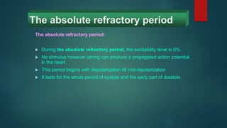 The absolute refractory period
The absolute refractory period:
 During the absolute refractory period, the excitability level is 0%.
 No stimulus however strong can produce a propagated action potential
in the heart.
 This period begins with depolarization till mid-repolarization
 It lasts for the whole period of systole and the early part of diastole.
 