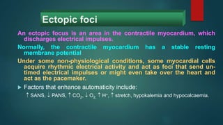 Ectopic foci
An ectopic focus is an area in the contractile myocardium, which
discharges electrical impulses.
Normally, the contractile myocardium has a stable resting
membrane potential
Under some non-physiological conditions, some myocardial cells
acquire rhythmic electrical activity and act as foci that send un-
timed electrical impulses or might even take over the heart and
act as the pacemaker.
 Factors that enhance automaticity include:
 SANS,  PANS,  CO2,  O2,  H+,  stretch, hypokalemia and hypocalcaemia.
 