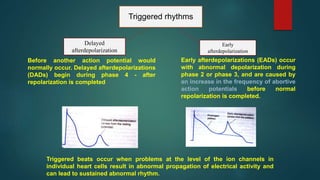 Triggered rhythms
Delayed
afterdepolarization
Early
afterdepolarization
Triggered beats occur when problems at the level of the ion channels in
individual heart cells result in abnormal propagation of electrical activity and
can lead to sustained abnormal rhythm.
Early afterdepolarizations (EADs) occur
with abnormal depolarization during
phase 2 or phase 3, and are caused by
an increase in the frequency of abortive
action potentials before normal
repolarization is completed.
Before another action potential would
normally occur. Delayed afterdepolarizations
(DADs) begin during phase 4 - after
repolarization is completed
 