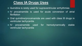 Class IA Drugs Uses
 Quinidine is rarely used for supraventricular arrhythmias
 IV procainamide is used for acute conversion of atrial
fibrillation
 Oral quinidine/procainamide are used with class III drugs in
ventricular tachycardia
 IV procainamide used for hemodynamically stable
ventricular tachycardia
 