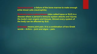 Systemic lupus erythematosus (also called lupus or SLE) is a
disease where a person's immune system attacks and injures
the body's own organs and tissues. Almost every system of
the body can be affected by SLE.
Arthralgia means joint pain. It is a combination of two Greek
words – Arthro – joint and algos – pain.
Agranulocytosis a failure of the bone marrow to make enough
white blood cells (neutrophils).
 