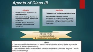 Agents of Class IB
Lidocaine
 Used IV because of extensive 1st
pass metabolism
 Lidocaine is the drug of choice in
emergency treatment of ventricular
arrhythmias
 Has CNS effects: drowsiness,
numbness, convulstion, and
nystagmus
Mexiletine
 These are the oral analogs of lidocaine
 Mexiletine is used for chronic
treatment of ventricular arrhythmias
associated with previous myocardial
infarction
Uses
They are used in the treatment of ventricular arrhythmias arising during myocardial
ischemia or due to digoxin toxicity
They have little effect on atrial or AV junction arrhythmias (because they don’t act on
conduction velocity)
Adverse effects:
1- neurological effects
2- negative inotropic activity
 