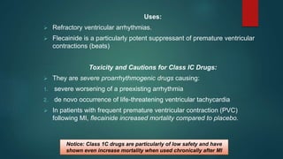 Uses:
 Refractory ventricular arrhythmias.
 Flecainide is a particularly potent suppressant of premature ventricular
contractions (beats)
Toxicity and Cautions for Class IC Drugs:
 They are severe proarrhythmogenic drugs causing:
1. severe worsening of a preexisting arrhythmia
2. de novo occurrence of life-threatening ventricular tachycardia
 In patients with frequent premature ventricular contraction (PVC)
following MI, flecainide increased mortality compared to placebo.
Notice: Class 1C drugs are particularly of low safety and have
shown even increase mortality when used chronically after MI
 