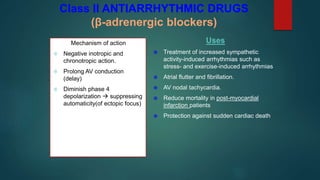 Class II ANTIARRHYTHMIC DRUGS
(β-adrenergic blockers)
Mechanism of action
 Negative inotropic and
chronotropic action.
 Prolong AV conduction
(delay)
 Diminish phase 4
depolarization  suppressing
automaticity(of ectopic focus)
Uses
 Treatment of increased sympathetic
activity-induced arrhythmias such as
stress- and exercise-induced arrhythmias
 Atrial flutter and fibrillation.
 AV nodal tachycardia.
 Reduce mortality in post-myocardial
infarction patients
 Protection against sudden cardiac death
 