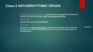 Class II ANTIARRHYTHMIC DRUGS
 Propranolol (nonselective): was proved to reduce the incidence of
sudden arrhythmatic death after myocardial infarction
 Metoprolol
 reduce the risk of bronchospasm
 Esmolol:
 Esmolol is a very short-acting β1-adrenergic blocker that is used by
intravenous route in acute arrhythmias occurring during surgery or
emergencies
selective
 