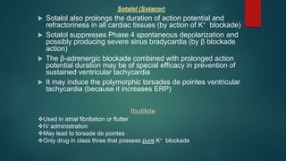 Sotalol (Sotacor)
 Sotalol also prolongs the duration of action potential and
refractoriness in all cardiac tissues (by action of K+ blockade)
 Sotalol suppresses Phase 4 spontaneous depolarization and
possibly producing severe sinus bradycardia (by β blockade
action)
 The β-adrenergic blockade combined with prolonged action
potential duration may be of special efficacy in prevention of
sustained ventricular tachycardia
 It may induce the polymorphic torsades de pointes ventricular
tachycardia (because it increases ERP)
Ibutilide
Used in atrial fibrillation or flutter
IV administration
May lead to torsade de pointes
Only drug in class three that possess pure K+ blockade
 