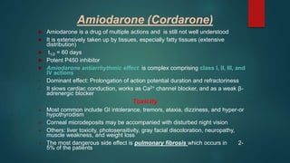 Amiodarone (Cordarone)
 Amiodarone is a drug of multiple actions and is still not well understood
 It is extensively taken up by tissues, especially fatty tissues (extensive
distribution)
 t1/2 = 60 days
 Potent P450 inhibitor
 Amiodarone antiarrhythmic effect is complex comprising class I, II, III, and
IV actions
• Dominant effect: Prolongation of action potential duration and refractoriness
• It slows cardiac conduction, works as Ca2+ channel blocker, and as a weak β-
adrenergic blocker
Toxicity
 Most common include GI intolerance, tremors, ataxia, dizziness, and hyper-or
hypothyrodism
 Corneal microdeposits may be accompanied with disturbed night vision
 Others: liver toxicity, photosensitivity, gray facial discoloration, neuropathy,
muscle weakness, and weight loss
 The most dangerous side effect is pulmonary fibrosis which occurs in 2-
5% of the patients
 