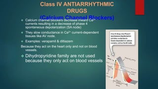 Class IV ANTIARRHYTHMIC
DRUGS
(Calcium Channel Blockers)
 Calcium channel blockers decrease inward Ca2+
currents resulting in a decrease of phase 4
spontaneous depolarization (SA node)
 They slow conductance in Ca2+ current-dependent
tissues like AV node.
 Examples: verapamil & diltiazem
Because they act on the heart only and not on blood
vessels.
 Dihydropyridine family are not used
because they only act on blood vessels
 