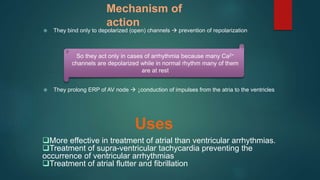 Mechanism of
action
 They bind only to depolarized (open) channels  prevention of repolarization
 They prolong ERP of AV node  ↓conduction of impulses from the atria to the ventricles
So they act only in cases of arrhythmia because many Ca2+
channels are depolarized while in normal rhythm many of them
are at rest
More effective in treatment of atrial than ventricular arrhythmias.
Treatment of supra-ventricular tachycardia preventing the
occurrence of ventricular arrhythmias
Treatment of atrial flutter and fibrillation
Uses
 