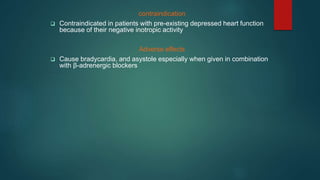 contraindication
 Contraindicated in patients with pre-existing depressed heart function
because of their negative inotropic activity
Adverse effects
 Cause bradycardia, and asystole especially when given in combination
with β-adrenergic blockers
 