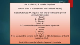 ‫تجميعات‬
:
(IA, IC, class III)  torsades de pointes.
Classes II and IV  bradycardia (don’t combine the two)
In atrial flutter use (1st ↓impulses from atria to ventricular to prevent
ventricular tachycardia)
1. Class II
2. Class IV
3. Digoxin.
(
‫الترتيب‬ ‫على‬
)
2nd convert atrial flutter to normal sinus rhythm use:
1. Ibutilide
2. Sotalol
3. IA or IC.
(
‫الترتيب‬ ‫على‬
)
If you use quinidine combine it with digoxin or β blocker (because of its anti
muscarinic effect)
Avoid IC in myocardial infarction because it ↑ mortality
 
