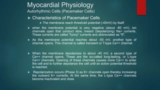 Myocardial Physiology
Autorhythmic Cells (Pacemaker Cells)
 Characteristics of Pacemaker Cells
 The membrane reach threshold potential (-40mV) by itself
 when the membrane potential is very negative (about -60 mV), ion
channels open that conduct slow, inward (depolarizing) Na+ currents.
These currents are called "funny" currents and abbreviated as "If".
 As the membrane potential reaches about -50 mV, another type of
channel opens. This channel is called transient or T-type Ca++ channel.
 When the membrane depolarizes to about -40 mV, a second type of
Ca++ channel opens. These are the so-called long-lasting, or L-type
Ca++ channels. Opening of these channels causes more Ca++ to enter
the cell and to further depolarize the cell until an action potential threshold
is reached.
 Repolarization occurs (Phase 3) as K+ channels open thereby increasing
the outward K+ currents. At the same time, the L-type Ca++ channels
become inactivated and close
 