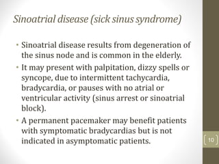 Sinoatrial disease (sick sinus syndrome)
• Sinoatrial disease results from degeneration of
the sinus node and is common in the elderly.
• It may present with palpitation, dizzy spells or
syncope, due to intermittent tachycardia,
bradycardia, or pauses with no atrial or
ventricular activity (sinus arrest or sinoatrial
block).
• A permanent pacemaker may benefit patients
with symptomatic bradycardias but is not
indicated in asymptomatic patients. 10
 