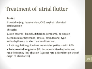 Treatment of atrial flutter
Acute :
if unstable (e.g. hypotension, CHF, angina): electrical
cardioversion
if stable:
1. rate control: -blocker, diltiazem, verapamil, or digoxin
2. chemical cardioversion: sotalol, amiodarone, type I
antiarrhythmics, or electrical cardioversion.
- Anticoagulation guidelines same as for patients with AFib
• Treatment of long-term AF : includes antiarrhythmics and
radiofrequency (RF) ablation (success rate dependent on site of
origin of atrial utter)
20
 