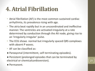 4. Atrial Fibrillation
• Atrial fibrillation (AF) is the most common sustained cardiac
arrhythmia, its prevalence rising with age.
• The atria beat rapidly but in an uncoordinated and ineffective
manner. The ventricles are activated irregularly at a rate
determined by conduction through the AV node, giving rise to
an ‘irregularly irregular’ pulse.
• The ECG shows normal but irregularly spaced QRS complexes
with absent P waves.
• AF can be classified as:
● Paroxysmal (intermittent, self-terminating episodes).
● Persistent (prolonged episodes that can be terminated by
electrical or chemicalcardioversion).
● Permanent.
21
 