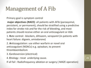 Management of A Fib
Primary goal is symptom control
major objectives (RACE): all patients with AFib (paroxysmal,
persistent, or permanent), should be stratified using a predictive
index for stroke risk and for the risk of bleeding, and most
patients should receive either an oral anticoagulant or ASA
1. Rate control: -blockers, diltiazem, verapamil (in patients with
heart failure: digoxin, amiodarone)
2. Anticoagulation: use either warfarin or novel oral
anticoagulant (NOACs) e.g. apixaban, to prevent
thromboembolism
3. Cardioversion (electrical)
4. Etiology : treat underlying cause.
If all fail : Radiofrequency ablation or surgery ( MAZE operation)
25
 