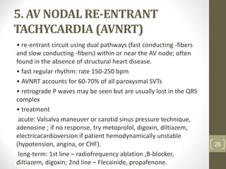 5. AV NODAL RE-ENTRANT
TACHYCARDIA (AVNRT)
• re-entrant circuit using dual pathways (fast conducting -fibers
and slow conducting -fibers) within or near the AV node; often
found in the absence of structural heart disease.
• fast regular rhythm: rate 150-250 bpm
• AVNRT accounts for 60-70% of all paroxysmal SVTs
• retrograde P waves may be seen but are usually lost in the QRS
complex
• treatment
acute: Valsalva maneuver or carotid sinus pressure technique,
adenosine ; if no response, try metoprolol, digoxin, diltiazem,
electricacardioversion if patient hemodynamically unstable
(hypotension, angina, or CHF).
long-term: 1st line – radiofrequency ablation ,B-blocker,
diltiazem, digoxin; 2nd line – Flecainide, propafenone.
26
 