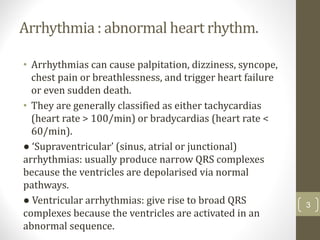 Arrhythmia : abnormal heart rhythm.
• Arrhythmias can cause palpitation, dizziness, syncope,
chest pain or breathlessness, and trigger heart failure
or even sudden death.
• They are generally classified as either tachycardias
(heart rate > 100/min) or bradycardias (heart rate <
60/min).
● ‘Supraventricular’ (sinus, atrial or junctional)
arrhythmias: usually produce narrow QRS complexes
because the ventricles are depolarised via normal
pathways.
● Ventricular arrhythmias: give rise to broad QRS
complexes because the ventricles are activated in an
abnormal sequence.
3
 