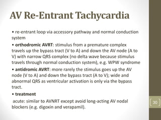 AV Re-Entrant Tachycardia
• re-entrant loop via accessory pathway and normal conduction
system
• orthodromic AVRT: stimulus from a premature complex
travels up the bypass tract (V to A) and down the AV node (A to
V) with narrow QRS complex (no delta wave because stimulus
travels through normal conduction system), e.g. WPW syndrome
• antidromic AVRT: more rarely the stimulus goes up the AV
node (V to A) and down the bypass tract (A to V); wide and
abnormal QRS as ventricular activation is only via the bypass
tract.
• treatment
acute: similar to AVNRT except avoid long-acting AV nodal
blockers (e.g. digoxin and verapamil).
30
 