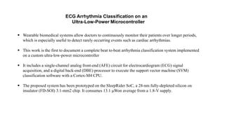 ECG Arrhythmia Classification on an
Ultra-Low-Power Microcontroller
 Wearable biomedical systems allow doctors to continuously monitor their patients over longer periods,
which is especially useful to detect rarely occurring events such as cardiac arrhythmias.
 This work is the first to document a complete beat to-beat arrhythmia classification system implemented
on a custom ultra-low-power microcontroller
 It includes a single-channel analog front-end (AFE) circuit for electrocardiogram (ECG) signal
acquisition, and a digital back-end (DBE) processor to execute the support vector machine (SVM)
classification software with a Cortex-M4 CPU.
 The proposed system has been prototyped on the SleepRider SoC, a 28-nm fully-depleted silicon on
insulator (FD-SOI) 3.1-mm2 chip. It consumes 13.1 μWon average from a 1.8-V supply.
 