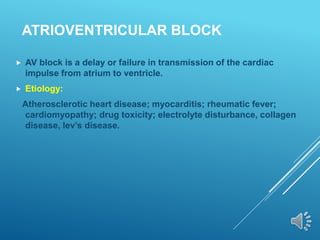 ATRIOVENTRICULAR BLOCK
 AV block is a delay or failure in transmission of the cardiac
impulse from atrium to ventricle.
 Etiology:
Atherosclerotic heart disease; myocarditis; rheumatic fever;
cardiomyopathy; drug toxicity; electrolyte disturbance, collagen
disease, lev’s disease.
 