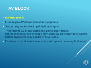 AV BLOCK
 Manifestations:
 First-degree AV block: almost no symptoms;
 Second degree AV block: palpitation, fatigue
 Third degree AV block: Dizziness, agina, heart failure,
lightheadedness, and syncope may cause by slow heart rate, Adams-
Stokes Syndrome may occurs in sever case.
 First heart sound varies in intensity, will appear booming first sound
 