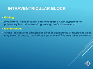 INTRAVENTRICULAR BLOCK
 Etiology:
 Myocarditis, valve disease, cardiomyopathy, CAD, hypertension,
pulmonary heart disease, drug toxicity, Lev’s disease et al.
 Manifestation:
 Single fascicular or bifascicular block is asymptom; tri-fascicular block
may have dizziness; palpitation, syncope and Adams-stokes syndrome
 