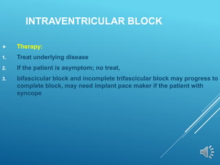 INTRAVENTRICULAR BLOCK
 Therapy:
1. Treat underlying disease
2. If the patient is asymptom; no treat,
3. bifascicular block and incomplete trifascicular block may progress to
complete block, may need implant pace maker if the patient with
syncope
 